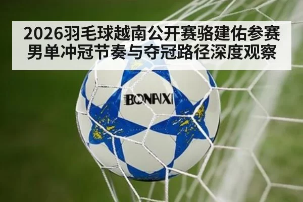 2026羽毛球越南公开赛骆建佑参赛男单冲冠节奏与夺冠路径深度观察